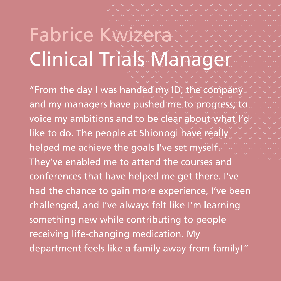 “From the day I was handed my ID, the company and my managers have pushed me to progress, to voice my ambitions and to be clear about what I’d like to do. The people at Shionogi have really helped me achieve the goals I’ve set myself. They’ve enabled me to attend the courses and conferences that have helped me get there. I’ve had the chance to gain more experience, I’ve been challenged, and I’ve always felt like I’m learning something new while contributing to people receiving life- changing medication. My department feels like a family away from family!” Fabrice Kwizera, Clinical Trials Manager