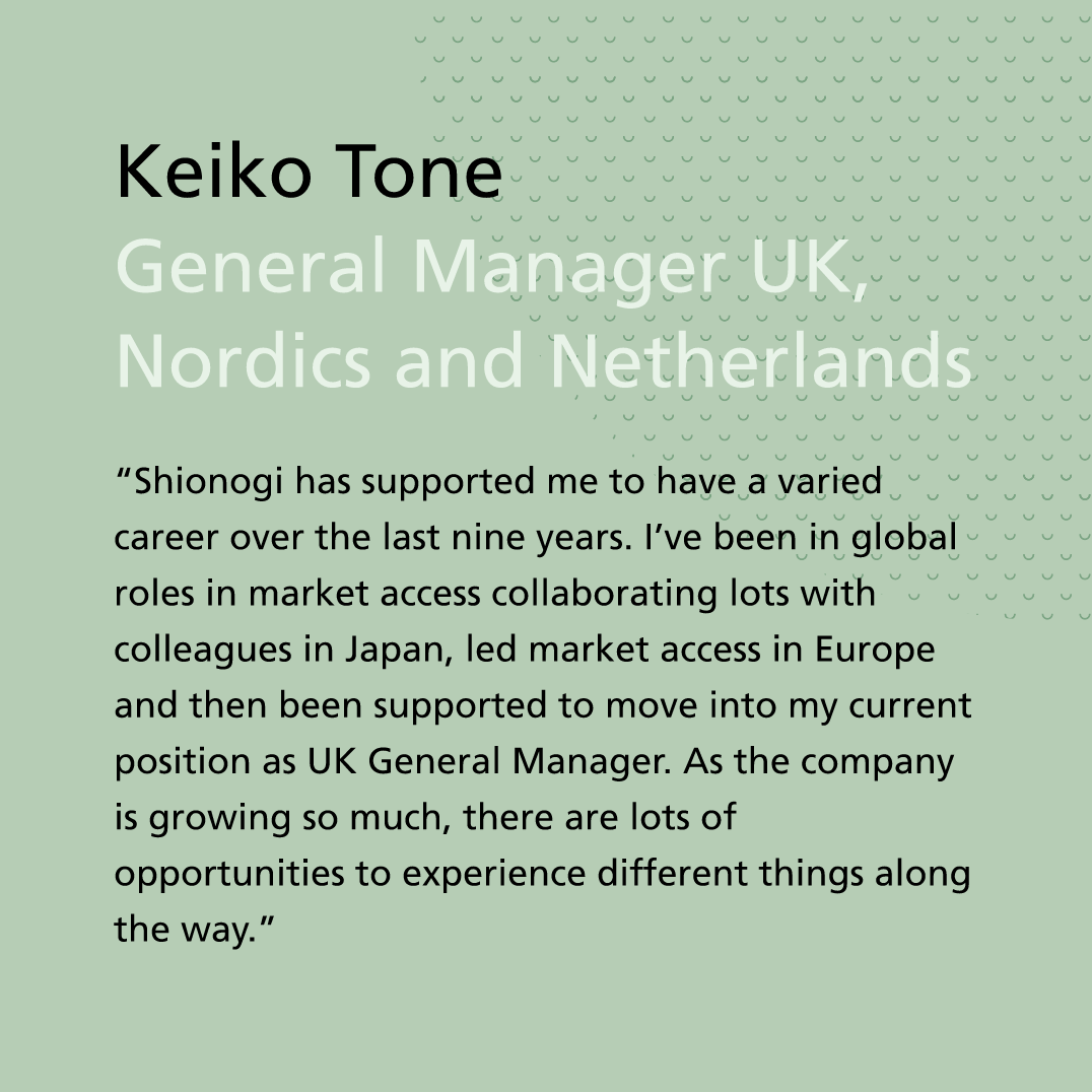 “Shionogi has supported me to have a varied career over the last nine years. I’ve been in global roles in market access collaborating lots with colleagues in Japan, led market access in Europe and then been supported to move into my current position as UK General Manager. As the company is growing so much, there are lots of opportunities to experience different things along the way.” Keiko Tone, General Manager UK, Nordics and Netherlands